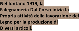 Nel lontano 1919, la Falegnameria Dal Corso inizia la Propria attività della lavorazione del Legno per la produzione di Diversi articoli.